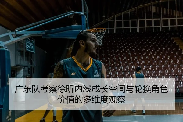 广东队考察徐昕内线成长空间与轮换角色价值的多维度观察